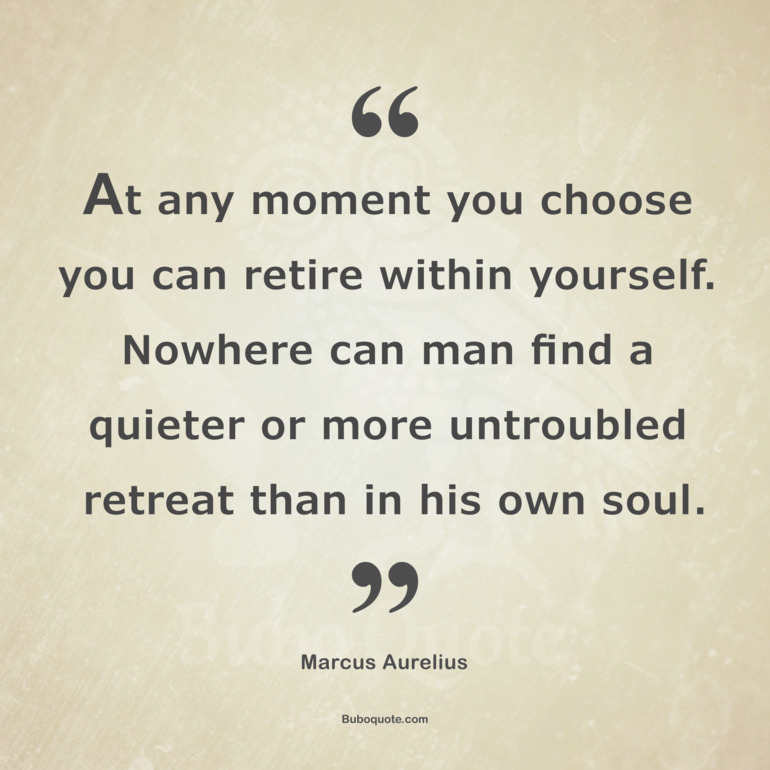 At any moment you choose you can retire within yourself. Nowhere can man find a quieter or more untroubled retreat than in his own soul.