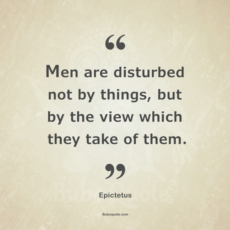 Men are disturbed not by things, but by the view which they take of them.